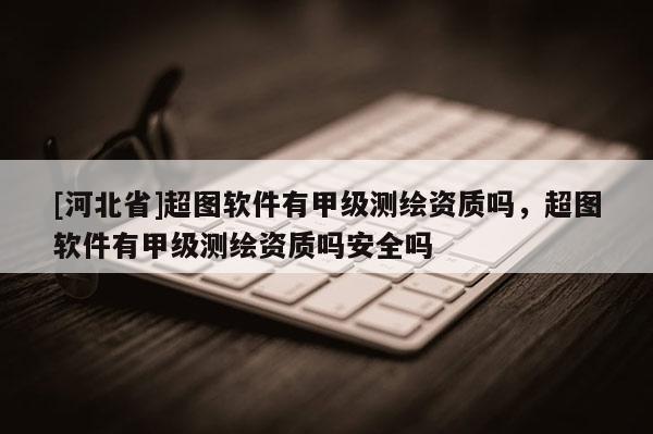 [河北省]超圖軟件有甲級測繪資質嗎，超圖軟件有甲級測繪資質嗎安全嗎