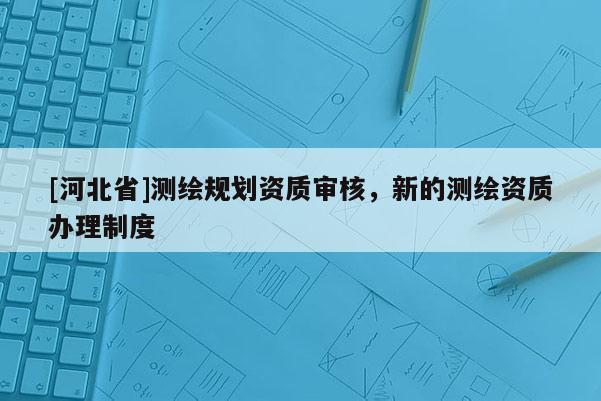 [河北省]測(cè)繪規(guī)劃資質(zhì)審核，新的測(cè)繪資質(zhì)辦理制度