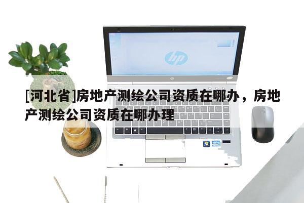 [河北省]房地產(chǎn)測繪公司資質(zhì)在哪辦，房地產(chǎn)測繪公司資質(zhì)在哪辦理