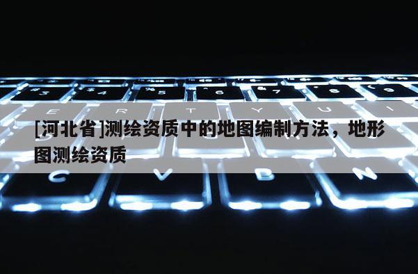 [河北省]測繪資質中的地圖編制方法，地形圖測繪資質