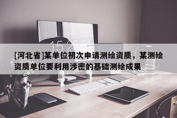 [河北省]某單位初次申請(qǐng)測(cè)繪資質(zhì)，某測(cè)繪資質(zhì)單位要利用涉密的基礎(chǔ)測(cè)繪成果