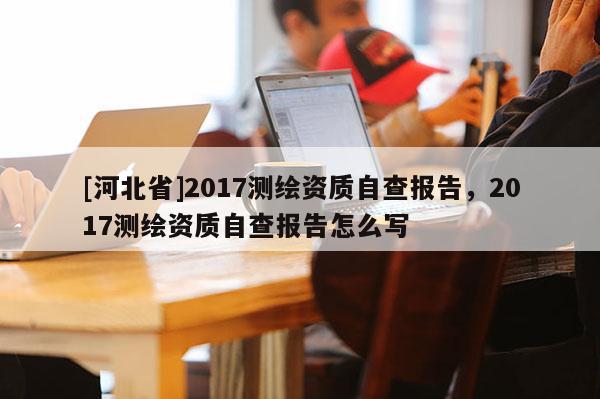 [河北省]2017測繪資質自查報告，2017測繪資質自查報告怎么寫