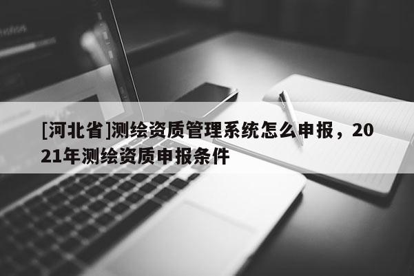 [河北省]測繪資質管理系統怎么申報，2021年測繪資質申報條件