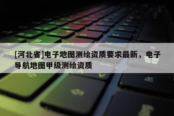 [河北省]電子地圖測繪資質(zhì)要求最新，電子導(dǎo)航地圖甲級測繪資質(zhì)