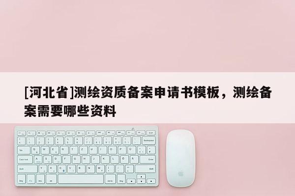 [河北省]測繪資質備案申請書模板，測繪備案需要哪些資料
