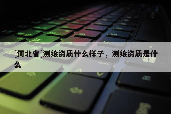 [河北省]測(cè)繪資質(zhì)什么樣子，測(cè)繪資質(zhì)是什么