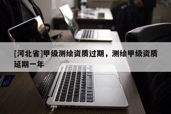 [河北省]甲級測繪資質過期，測繪甲級資質延期一年