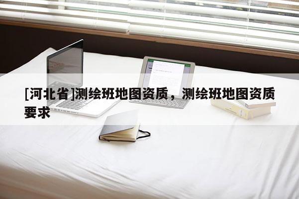 [河北省]測繪班地圖資質(zhì)，測繪班地圖資質(zhì)要求