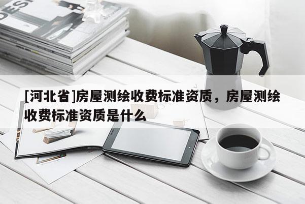[河北省]房屋測繪收費標準資質，房屋測繪收費標準資質是什么