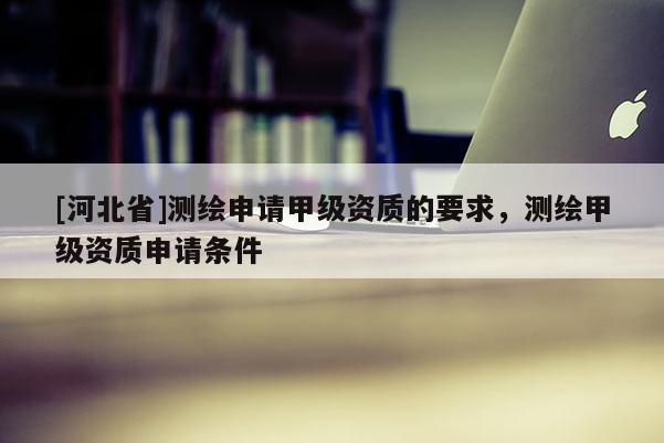 [河北省]測繪申請甲級資質(zhì)的要求，測繪甲級資質(zhì)申請條件