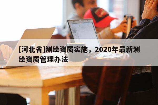 [河北省]測(cè)繪資質(zhì)實(shí)施，2020年最新測(cè)繪資質(zhì)管理辦法