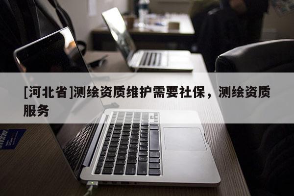 [河北省]測繪資質(zhì)維護需要社保，測繪資質(zhì)服務(wù)