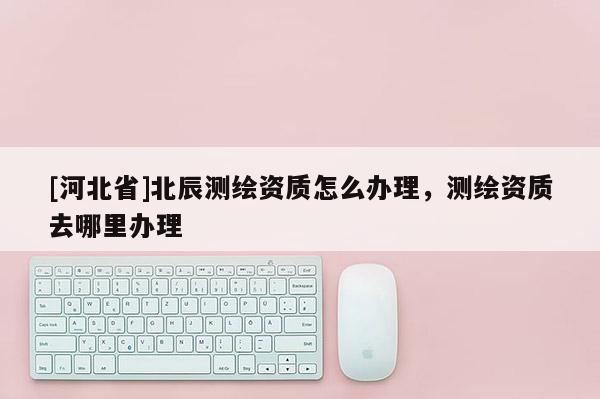 [河北省]北辰測繪資質怎么辦理，測繪資質去哪里辦理