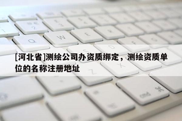 [河北省]測繪公司辦資質綁定，測繪資質單位的名稱注冊地址