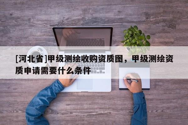 [河北省]甲級測繪收購資質圖，甲級測繪資質申請需要什么條件