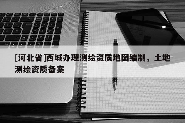 [河北省]西城辦理測繪資質地圖編制，土地測繪資質備案