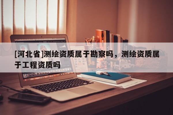 [河北省]測繪資質屬于勘察嗎，測繪資質屬于工程資質嗎