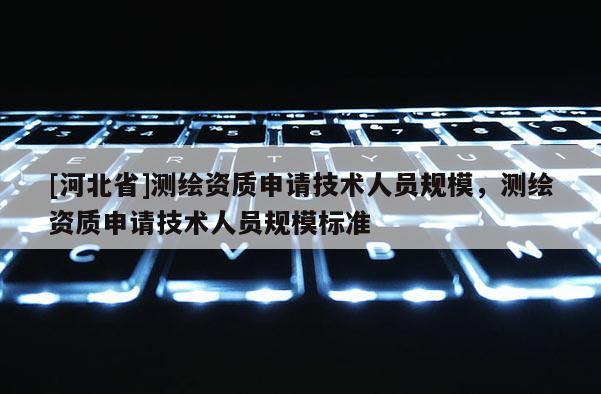 [河北省]測繪資質申請技術人員規模，測繪資質申請技術人員規模標準