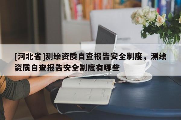 [河北省]測繪資質(zhì)自查報告安全制度，測繪資質(zhì)自查報告安全制度有哪些