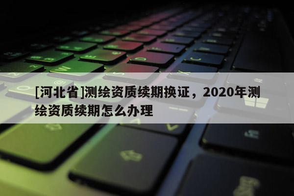 [河北省]測繪資質續期換證，2020年測繪資質續期怎么辦理