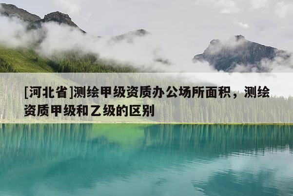 [河北省]測(cè)繪甲級(jí)資質(zhì)辦公場(chǎng)所面積，測(cè)繪資質(zhì)甲級(jí)和乙級(jí)的區(qū)別