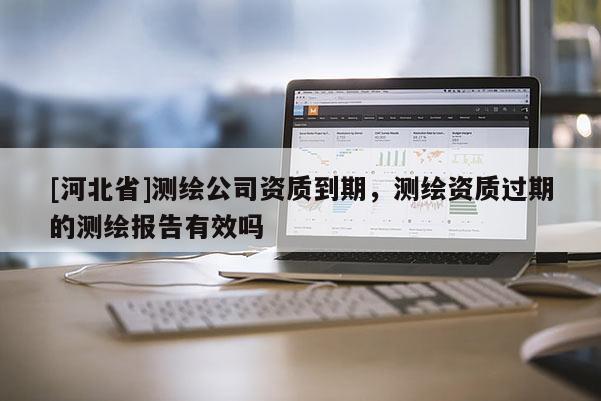 [河北省]測繪公司資質到期，測繪資質過期的測繪報告有效嗎