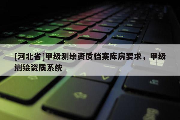 [河北省]甲級(jí)測(cè)繪資質(zhì)檔案庫(kù)房要求，甲級(jí)測(cè)繪資質(zhì)系統(tǒng)