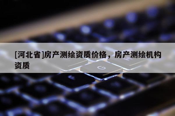 [河北省]房產測繪資質價格，房產測繪機構資質