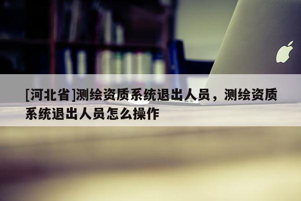 [河北省]測繪資質系統退出人員，測繪資質系統退出人員怎么操作