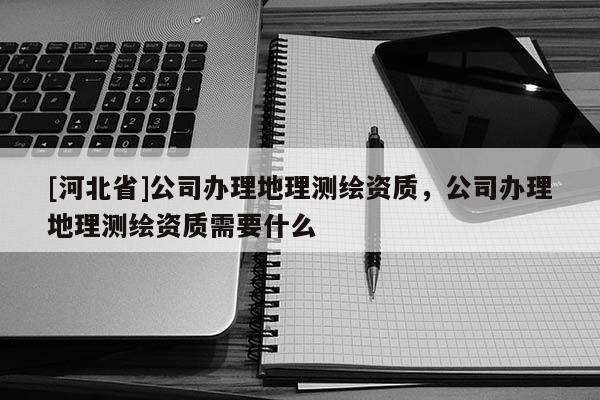 [河北省]公司辦理地理測繪資質，公司辦理地理測繪資質需要什么