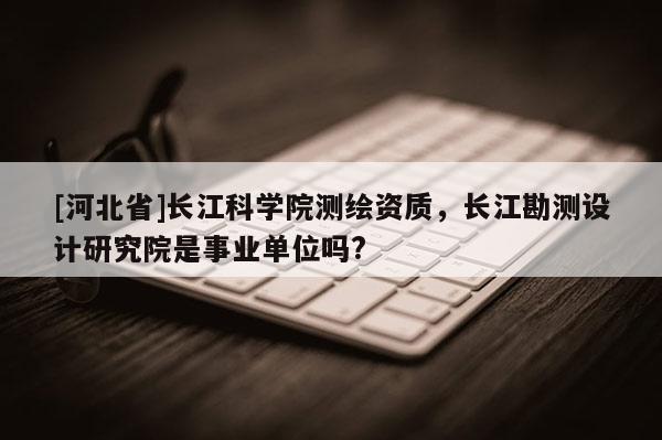 [河北省]長江科學院測繪資質，長江勘測設計研究院是事業單位嗎?