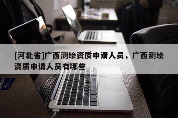 [河北省]廣西測繪資質申請人員，廣西測繪資質申請人員有哪些
