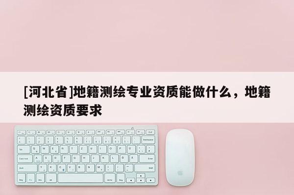 [河北省]地籍測繪專業資質能做什么，地籍測繪資質要求