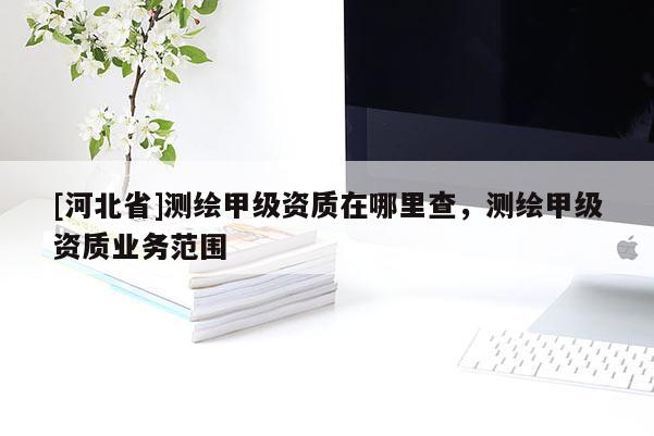 [河北省]測繪甲級資質在哪里查，測繪甲級資質業務范圍