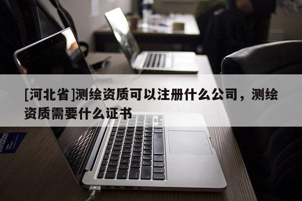 [河北省]測繪資質可以注冊什么公司，測繪資質需要什么證書