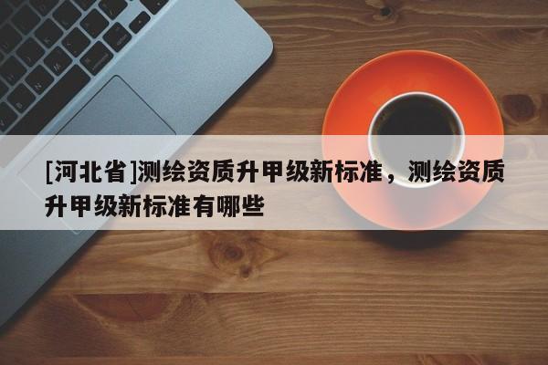 [河北省]測繪資質升甲級新標準，測繪資質升甲級新標準有哪些