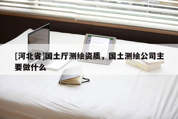 [河北省]國(guó)土廳測(cè)繪資質(zhì)，國(guó)土測(cè)繪公司主要做什么