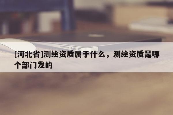 [河北省]測繪資質屬于什么，測繪資質是哪個部門發的