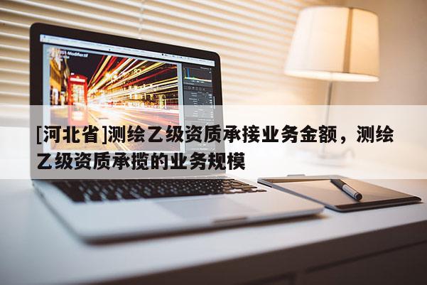 [河北省]測繪乙級資質(zhì)承接業(yè)務(wù)金額，測繪乙級資質(zhì)承攬的業(yè)務(wù)規(guī)模