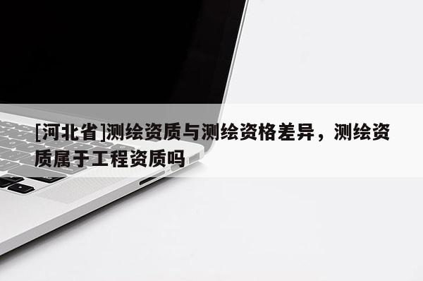 [河北省]測(cè)繪資質(zhì)與測(cè)繪資格差異，測(cè)繪資質(zhì)屬于工程資質(zhì)嗎