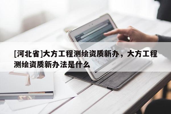 [河北省]大方工程測繪資質(zhì)新辦，大方工程測繪資質(zhì)新辦法是什么