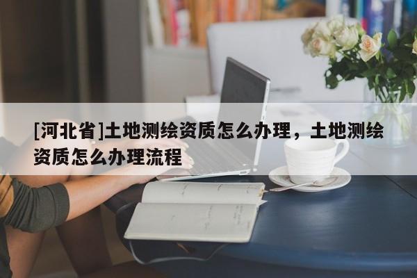 [河北省]土地測繪資質怎么辦理，土地測繪資質怎么辦理流程