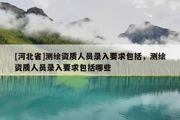 [河北省]測繪資質人員錄入要求包括，測繪資質人員錄入要求包括哪些