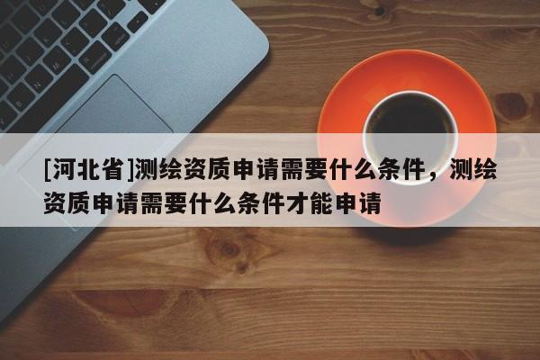 [河北省]測繪資質(zhì)申請需要什么條件，測繪資質(zhì)申請需要什么條件才能申請