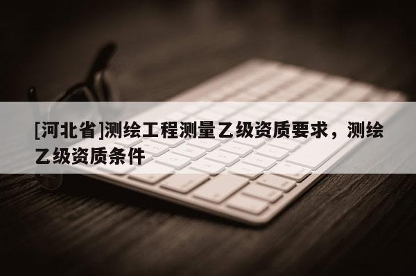 [河北省]測繪工程測量乙級資質要求，測繪乙級資質條件