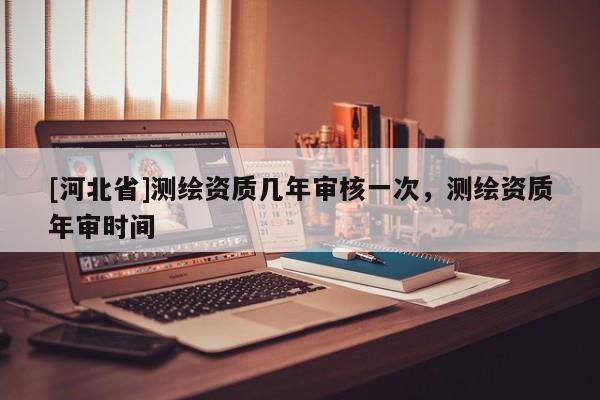 [河北省]測繪資質幾年審核一次，測繪資質年審時間