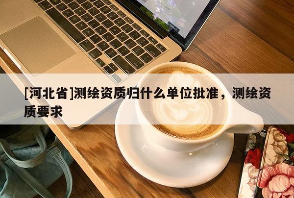 [河北省]測繪資質歸什么單位批準，測繪資質要求