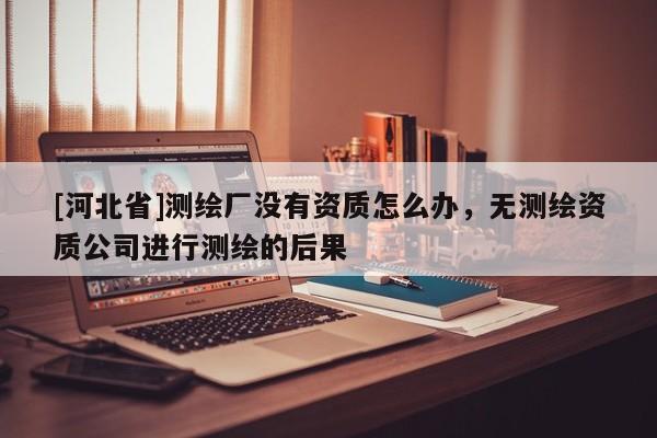 [河北省]測(cè)繪廠沒有資質(zhì)怎么辦，無測(cè)繪資質(zhì)公司進(jìn)行測(cè)繪的后果