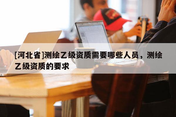 [河北省]測繪乙級資質需要哪些人員，測繪乙級資質的要求