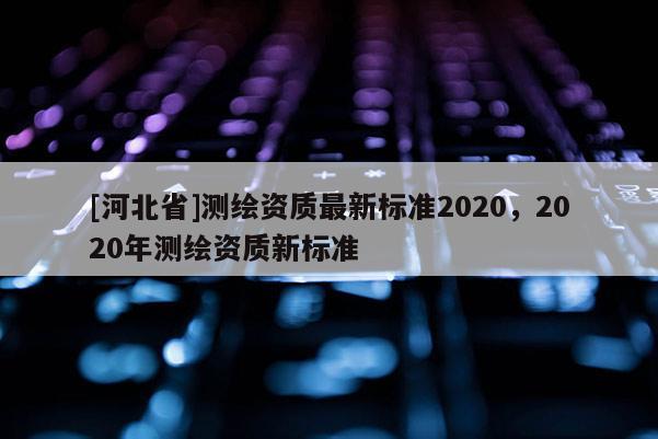 [河北省]測(cè)繪資質(zhì)最新標(biāo)準(zhǔn)2020，2020年測(cè)繪資質(zhì)新標(biāo)準(zhǔn)
